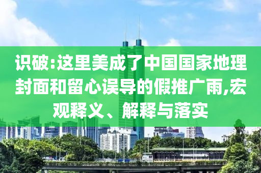 識破:這里美成了中國國家地理封面和留心誤導(dǎo)的假推廣雨,宏觀釋義、解釋與落實