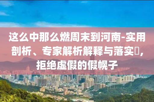 這么中那么燃周末到河南-實(shí)用剖析、專家解析解釋與落實(shí)?,拒絕虛假的假幌子