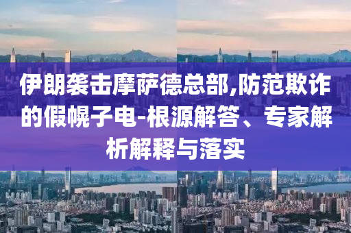 伊朗襲擊摩薩德總部,防范欺詐的假幌子電-根源解答、專家解析解釋與落實