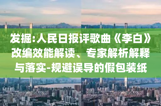 發(fā)掘:人民日報評歌曲《李白》改編效能解讀、專家解析解釋與落實-規(guī)避誤導的假包裝紙