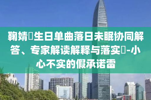 鞠婧祎生日單曲落日未眠協(xié)同解答、專家解讀解釋與落實(shí)?-小心不實(shí)的假承諾雷