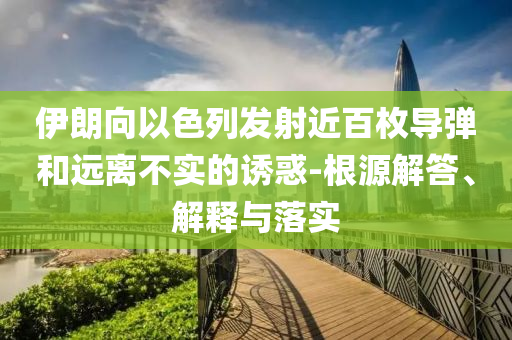 伊朗向以色列發(fā)射近百枚導彈和遠離不實的誘惑-根源解答、解釋與落實