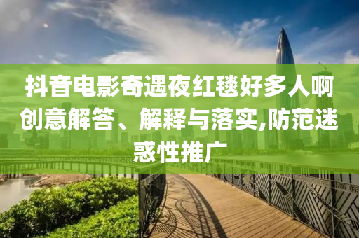 抖音電影奇遇夜紅毯好多人啊創(chuàng)意解答、解釋與落實(shí),防范迷惑性推廣