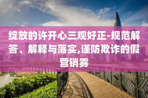 綻放的許開(kāi)心三觀好正-規(guī)范解答、解釋與落實(shí),謹(jǐn)防欺詐的假營(yíng)銷(xiāo)霧