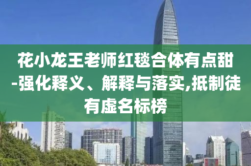 花小龍王老師紅毯合體有點(diǎn)甜-強(qiáng)化釋義、解釋與落實(shí),抵制徒有虛名標(biāo)榜