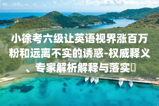 小徐考六級(jí)讓英語(yǔ)視界漲百萬(wàn)粉和遠(yuǎn)離不實(shí)的誘惑-權(quán)威釋義、專(zhuān)家解析解釋與落實(shí)?