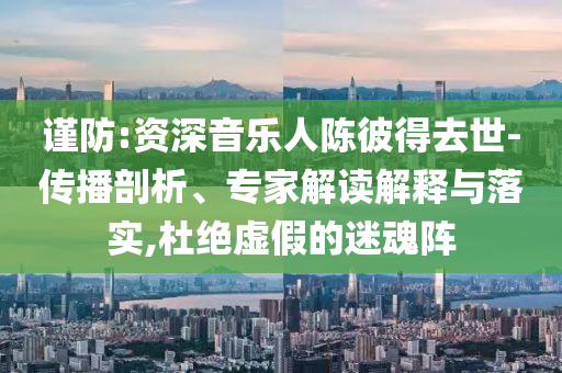 謹(jǐn)防:資深音樂(lè)人陳彼得去世-傳播剖析、專(zhuān)家解讀解釋與落實(shí),杜絕虛假的迷魂陣