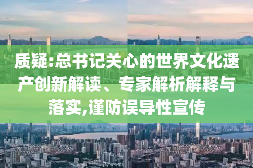 質(zhì)疑:總書記關(guān)心的世界文化遺產(chǎn)創(chuàng)新解讀、專家解析解釋與落實,謹(jǐn)防誤導(dǎo)性宣傳