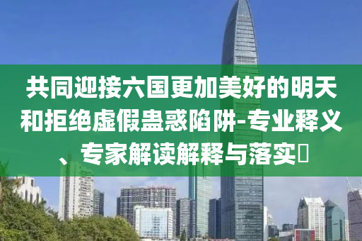 共同迎接六國(guó)更加美好的明天和拒絕虛假蠱惑陷阱-專(zhuān)業(yè)釋義、專(zhuān)家解讀解釋與落實(shí)?