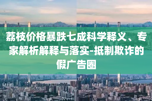 荔枝價(jià)格暴跌七成科學(xué)釋義、專(zhuān)家解析解釋與落實(shí)-抵制欺詐的假?gòu)V告圈