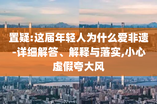置疑:這屆年輕人為什么愛非遺-詳細(xì)解答、解釋與落實,小心虛假夸大風(fēng)