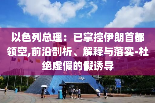以色列總理：已掌控伊朗首都領(lǐng)空,前沿剖析、解釋與落實(shí)-杜絕虛假的假誘導(dǎo)