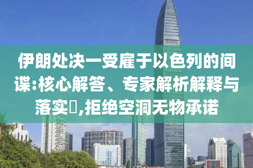 伊朗處決一受雇于以色列的間諜:核心解答、專家解析解釋與落實(shí)?,拒絕空洞無物承諾