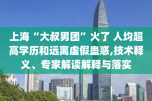 上海“大叔男團”火了 人均超高學(xué)歷和遠離虛假蠱惑,技術(shù)釋義、專家解讀解釋與落實