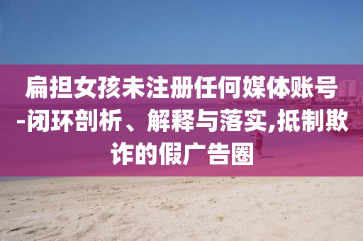 扁擔(dān)女孩未注冊(cè)任何媒體賬號(hào)-閉環(huán)剖析、解釋與落實(shí),抵制欺詐的假廣告圈