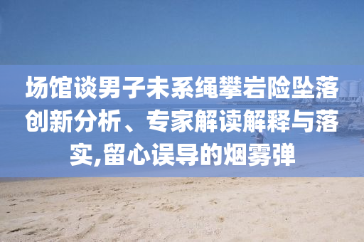 場館談男子未系繩攀巖險(xiǎn)墜落創(chuàng)新分析、專家解讀解釋與落實(shí),留心誤導(dǎo)的煙霧彈