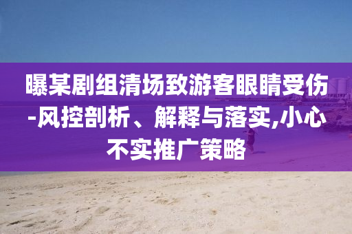 曝某劇組清場(chǎng)致游客眼睛受傷-風(fēng)控剖析、解釋與落實(shí),小心不實(shí)推廣策略
