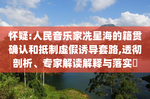 懷疑:人民音樂家冼星海的籍貫確認(rèn)和抵制虛假誘導(dǎo)套路,透徹剖析、專家解讀解釋與落實(shí)?