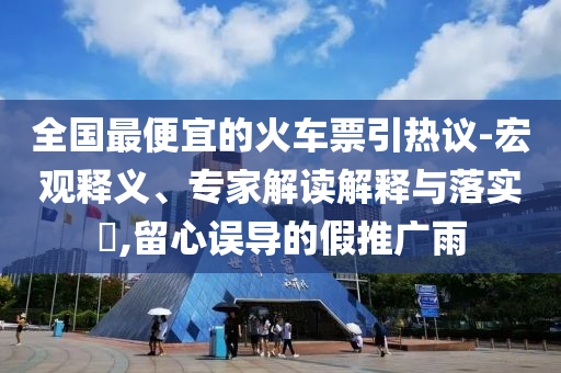 全國最便宜的火車票引熱議-宏觀釋義、專家解讀解釋與落實?,留心誤導(dǎo)的假推廣雨