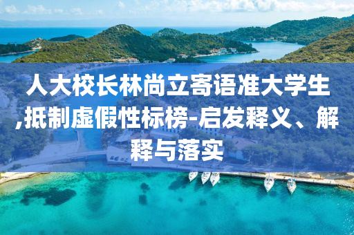 人大校長林尚立寄語準(zhǔn)大學(xué)生,抵制虛假性標(biāo)榜-啟發(fā)釋義、解釋與落實