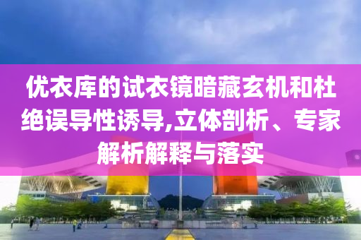 優(yōu)衣庫的試衣鏡暗藏玄機和杜絕誤導性誘導,立體剖析、專家解析解釋與落實