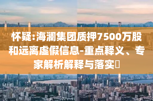 懷疑:海瀾集團(tuán)質(zhì)押7500萬股和遠(yuǎn)離虛假信息-重點(diǎn)釋義、專家解析解釋與落實(shí)?