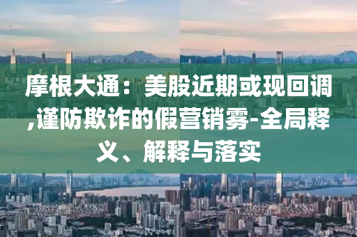 摩根大通：美股近期或現(xiàn)回調(diào),謹(jǐn)防欺詐的假營銷霧-全局釋義、解釋與落實(shí)