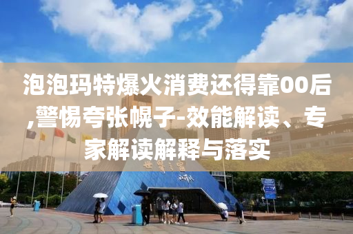 泡泡瑪特爆火消費還得靠00后,警惕夸張幌子-效能解讀、專家解讀解釋與落實