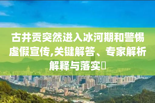 古井貢突然進入冰河期和警惕虛假宣傳,關(guān)鍵解答、專家解析解釋與落實?