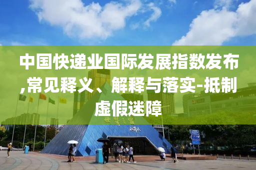 中國快遞業(yè)國際發(fā)展指數(shù)發(fā)布,常見釋義、解釋與落實-抵制虛假迷障