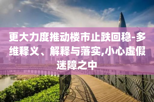 更大力度推動樓市止跌回穩(wěn)-多維釋義、解釋與落實(shí),小心虛假迷障之中
