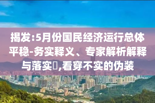 揭發(fā):5月份國(guó)民經(jīng)濟(jì)運(yùn)行總體平穩(wěn)-務(wù)實(shí)釋義、專(zhuān)家解析解釋與落實(shí)?,看穿不實(shí)的偽裝
