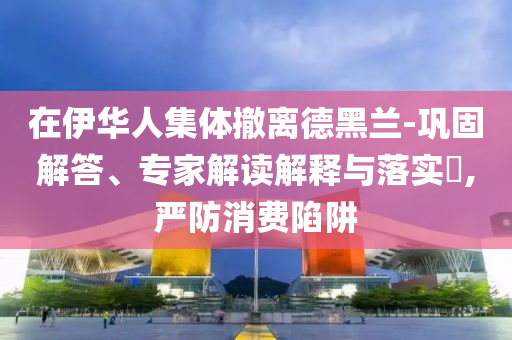 在伊華人集體撤離德黑蘭-鞏固解答、專(zhuān)家解讀解釋與落實(shí)?,嚴(yán)防消費(fèi)陷阱