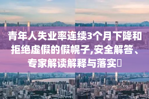 青年人失業(yè)率連續(xù)3個月下降和拒絕虛假的假幌子,安全解答、專家解讀解釋與落實?