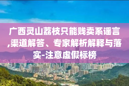 廣西靈山荔枝只能賤賣系謠言,渠道解答、專家解析解釋與落實-注意虛假標(biāo)榜