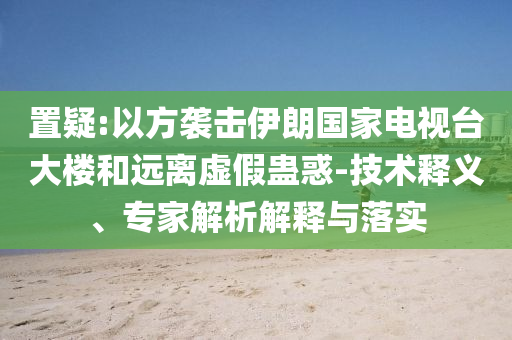置疑:以方襲擊伊朗國家電視臺大樓和遠(yuǎn)離虛假蠱惑-技術(shù)釋義、專家解析解釋與落實