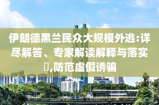 伊朗德黑蘭民眾大規(guī)模外逃:詳盡解答、專(zhuān)家解讀解釋與落實(shí)?,防范虛假誘騙