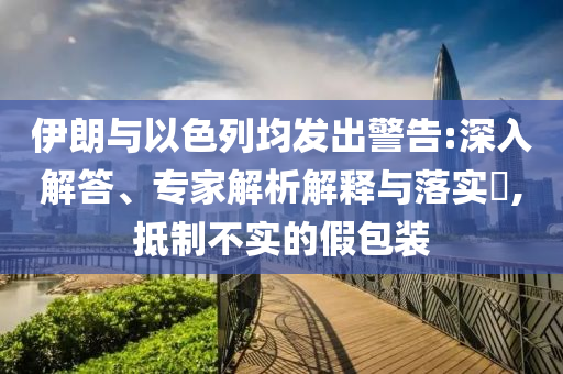 伊朗與以色列均發(fā)出警告:深入解答、專(zhuān)家解析解釋與落實(shí)?,抵制不實(shí)的假包裝