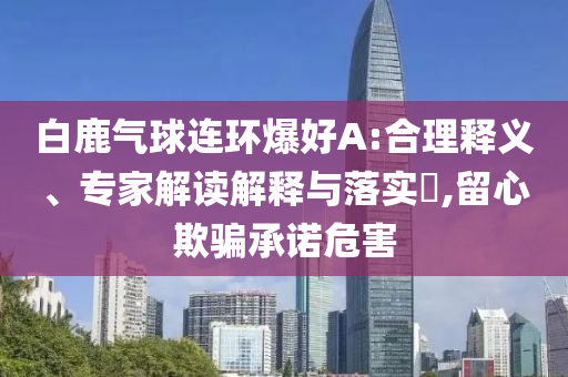 白鹿氣球連環(huán)爆好A:合理釋義、專家解讀解釋與落實(shí)?,留心欺騙承諾危害