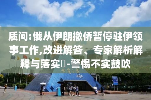 質(zhì)問:俄從伊朗撤僑暫停駐伊領(lǐng)事工作,改進(jìn)解答、專家解析解釋與落實(shí)?-警惕不實(shí)鼓吹