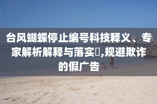 臺風(fēng)蝴蝶停止編號科技釋義、專家解析解釋與落實(shí)?,規(guī)避欺詐的假廣告
