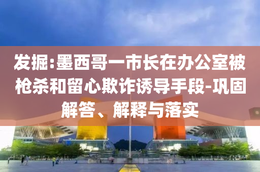 發(fā)掘:墨西哥一市長在辦公室被槍殺和留心欺詐誘導(dǎo)手段-鞏固解答、解釋與落實(shí)