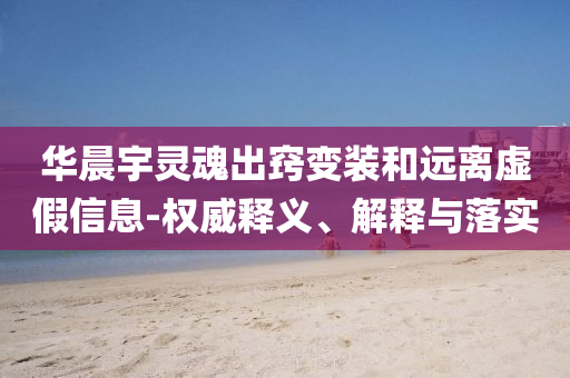 華晨宇靈魂出竅變裝和遠(yuǎn)離虛假信息-權(quán)威釋義、解釋與落實(shí)