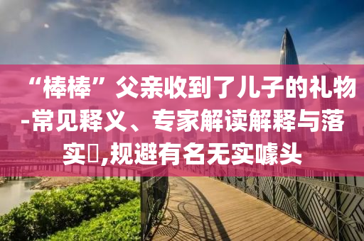 “棒棒”父親收到了兒子的禮物-常見釋義、專家解讀解釋與落實?,規(guī)避有名無實噱頭