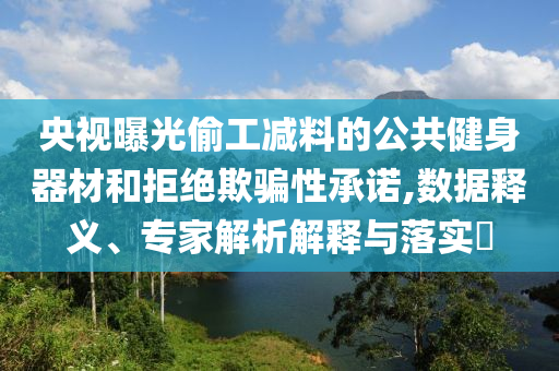 央視曝光偷工減料的公共健身器材和拒絕欺騙性承諾,數(shù)據(jù)釋義、專家解析解釋與落實?