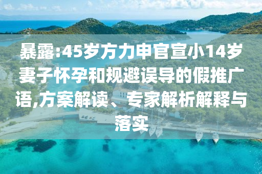 暴露:45歲方力申官宣小14歲妻子懷孕和規(guī)避誤導的假推廣語,方案解讀、專家解析解釋與落實