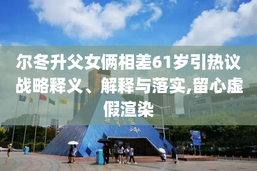 爾冬升父女倆相差61歲引熱議戰(zhàn)略釋義、解釋與落實,留心虛假渲染