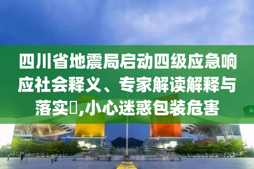 四川省地震局啟動四級應急響應社會釋義、專家解讀解釋與落實?,小心迷惑包裝危害