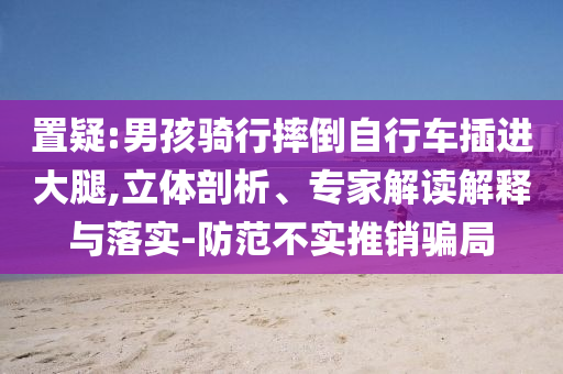 置疑:男孩騎行摔倒自行車插進(jìn)大腿,立體剖析、專家解讀解釋與落實(shí)-防范不實(shí)推銷騙局