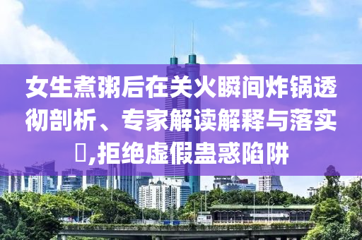 女生煮粥后在關(guān)火瞬間炸鍋透徹剖析、專家解讀解釋與落實?,拒絕虛假蠱惑陷阱